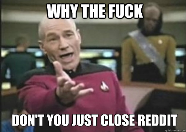 why the fuck DON'T YOU JUST CLOSE REDDIT  Annoyed Pichard