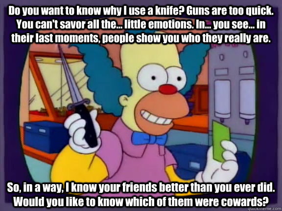 Do you want to know why I use a knife? Guns are too quick. You can't savor all the... little emotions. In... you see... in their last moments, people show you who they really are. So, in a way, I know your friends better than you ever did. Would you like  - Do you want to know why I use a knife? Guns are too quick. You can't savor all the... little emotions. In... you see... in their last moments, people show you who they really are. So, in a way, I know your friends better than you ever did. Would you like   Krusty the Klown