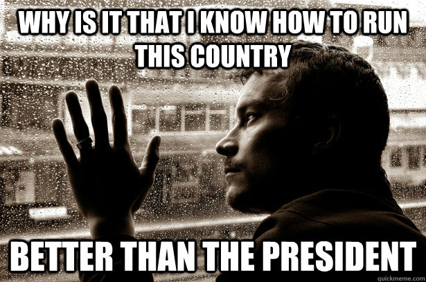 Why is it that I know how to run this country better than the president   Over-Educated Problems