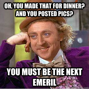 Oh, you made that for dinner? and you posted pics? you must be the next emeril   Creepy Wonka