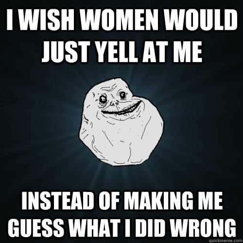 I wish women would just yell at me instead of making me guess what i did wrong  Forever Alone