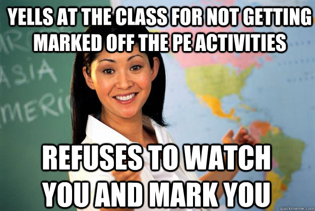Yells at the class for not getting marked off the pe activities Refuses to watch you and mark you - Yells at the class for not getting marked off the pe activities Refuses to watch you and mark you  Unhelpful High School Teacher