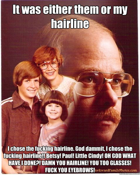 It was either them or my hairline I chose the fucking hairline. God dammit, I chose the fucking hairline!! Betsy! Paul! Little Cindy! OH GOD WHAT HAVE I DONE?! DAMN YOU HAIRLINE! YOU TOO GLASSES! FUCK YOU EYEBROWS!  Vengeance Dad