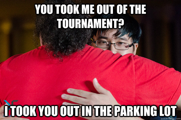 You took me out of the tournament? I took you out in the parking lot  