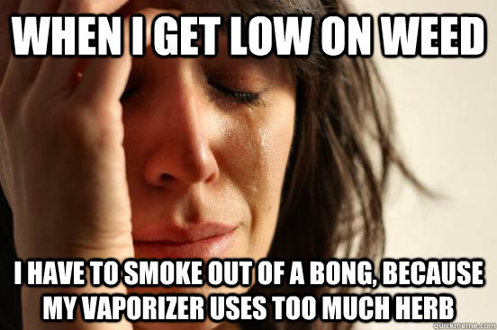 When I get low on weed I have to smoke out of a bong, because my vaporizer uses too much herb  First World Problems
