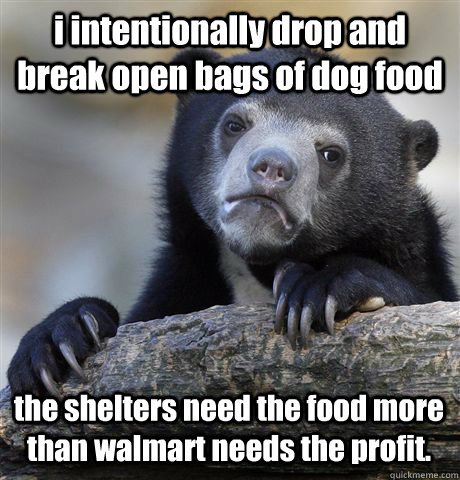 i intentionally drop and break open bags of dog food the shelters need the food more than walmart needs the profit. - i intentionally drop and break open bags of dog food the shelters need the food more than walmart needs the profit.  Confession Bear
