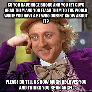 SO you have huge boobs and you let guys grab them and you flash them to the world while you have a bf who doesnt know about it? Please do tell us how much he loves you and thinks you're an angel  Condescending Wonka