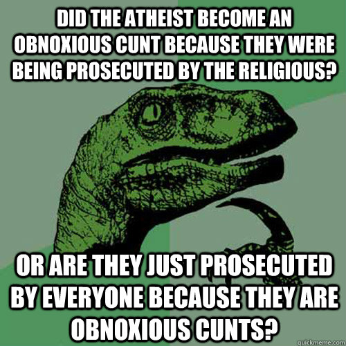 Did the atheist become an obnoxious cunt because they were being prosecuted by the religious? Or are they just prosecuted by everyone because they are obnoxious cunts?  Philosoraptor