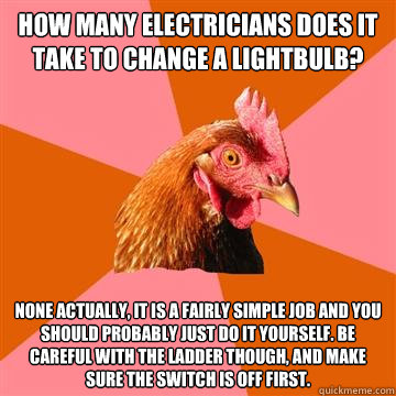 how many electricians does it take to change a lightbulb? None actually, it is a fairly simple job and you should probably just do it yourself. Be careful with the ladder though, and make sure the switch is off first.  Anti-Joke Chicken