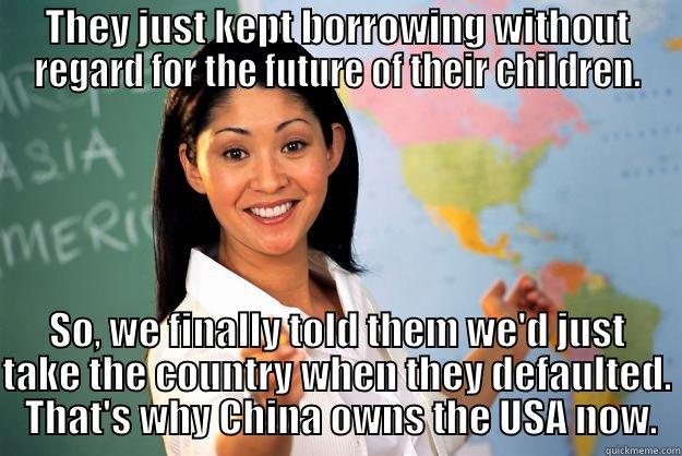 THEY JUST KEPT BORROWING WITHOUT REGARD FOR THE FUTURE OF THEIR CHILDREN. SO, WE FINALLY TOLD THEM WE'D JUST TAKE THE COUNTRY WHEN THEY DEFAULTED.  THAT'S WHY CHINA OWNS THE USA NOW. Unhelpful High School Teacher