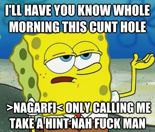 I'll have you know whole morning this cunt hole  >nagarfi< only calling me take a hint nah fuck man  - I'll have you know whole morning this cunt hole  >nagarfi< only calling me take a hint nah fuck man   Tough Spongebob
