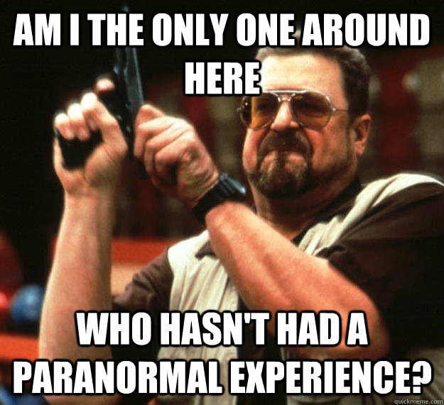 am I the only one around here Who hasn't had a paranormal experience?  Angry Walter