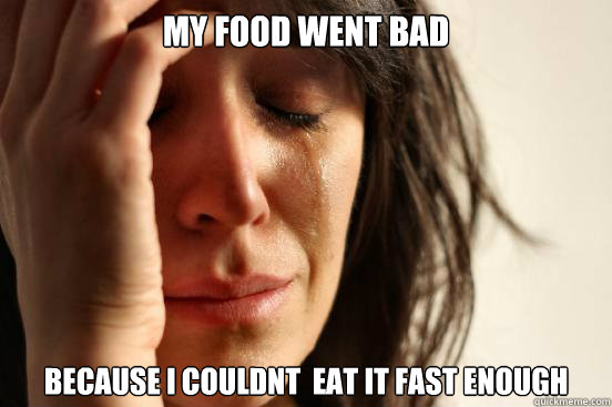 My food went bad Because i couldnt  eat it fast enough  First World Problems