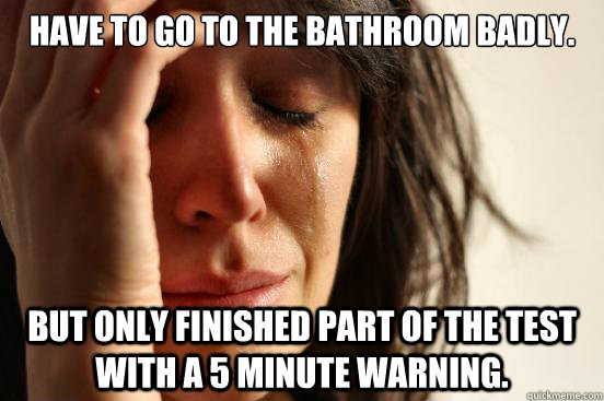 Have to go to the bathroom badly. But only finished part of the test with a 5 minute warning.   First World Problems