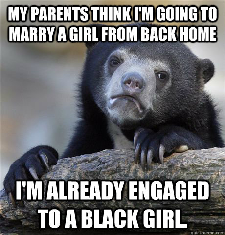 My parents think i'm going to marry a girl from back home I'm already engaged to a black girl.  - My parents think i'm going to marry a girl from back home I'm already engaged to a black girl.   Confession Bear