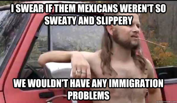 I swear if them mexicans weren't so sweaty and slippery We wouldn't have any immigration problems  Almost Politically Correct Redneck