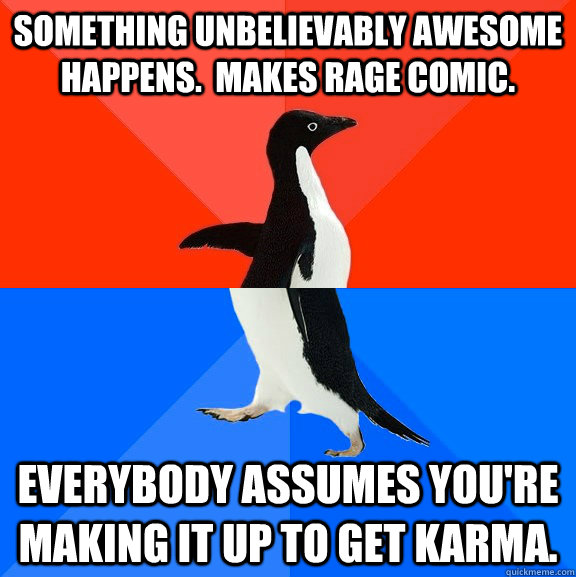Something unbelievably awesome happens.  Makes rage comic. Everybody assumes you're making it up to get karma.  Socially Awesome Awkward Penguin