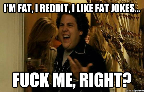 I'm fat, I reddit, I like fat jokes... fuck me, right?  fuckmeright