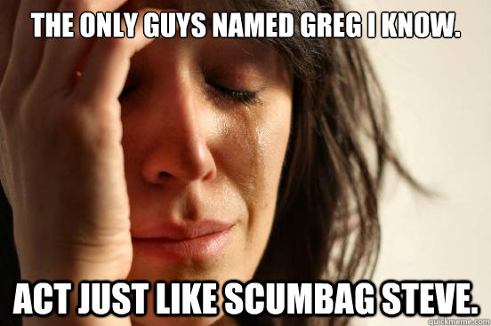 The only guys named Greg I know. Act just like Scumbag Steve.  First World Problems