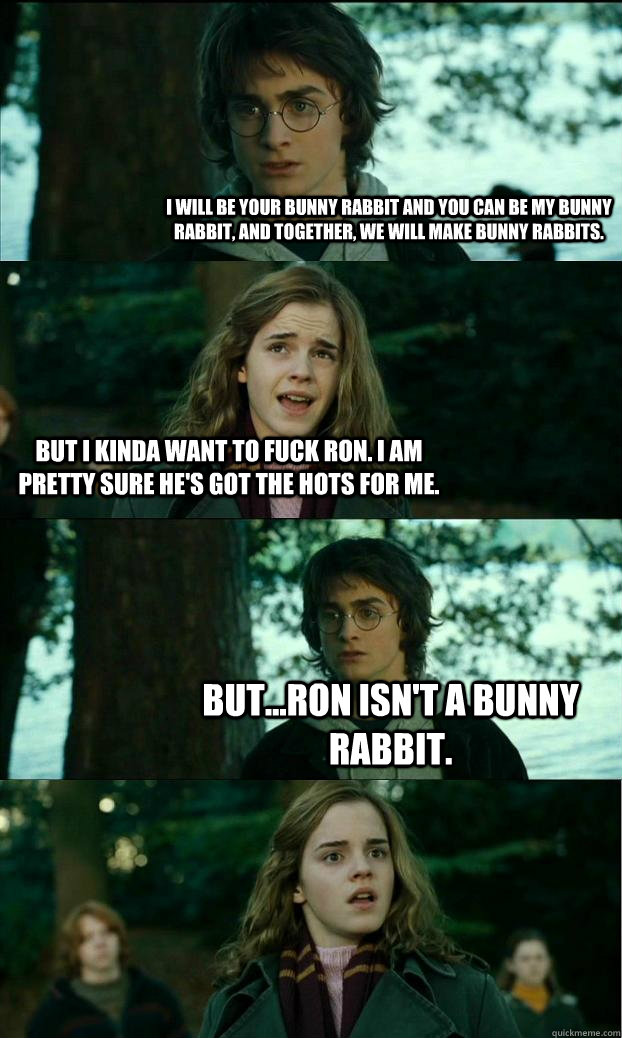 I will be your bunny rabbit and you can be my bunny rabbit, and together, we will make bunny rabbits. But I kinda want to fuck Ron. I am pretty sure he's got the hots for me. But...Ron isn't a bunny rabbit.  Horny Harry