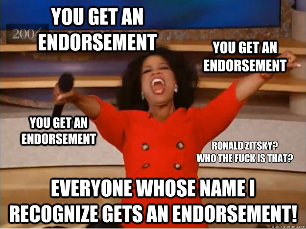 everyone whose name I recognize gets an endorsement! You get an endorsement you get an endorsement you get an endorsement ronald zitsky?
who the fuck is that? - everyone whose name I recognize gets an endorsement! You get an endorsement you get an endorsement you get an endorsement ronald zitsky?
who the fuck is that?  oprah you get a car