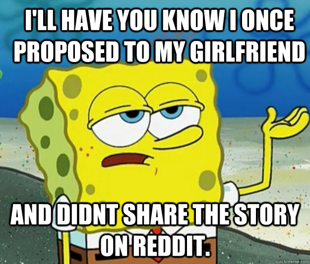 I'll have you know I once proposed to my girlfriend And didnt share the story on reddit.  How tough am I