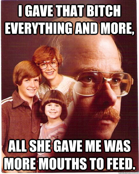 I gave that bitch everything and more, all she gave me was more mouths to feed.  Vengeance Dad