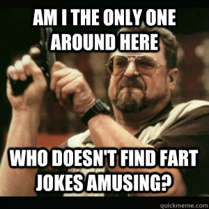 Am i the only one around here Who doesn't find fart jokes amusing? - Am i the only one around here Who doesn't find fart jokes amusing?  Misc