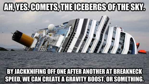 Ah, yes. Comets, the icebergs of the sky. By jackknifing off one after another at breakneck speed, we can create a gravity boost, or something.  - Ah, yes. Comets, the icebergs of the sky. By jackknifing off one after another at breakneck speed, we can create a gravity boost, or something.   CostaConcordia