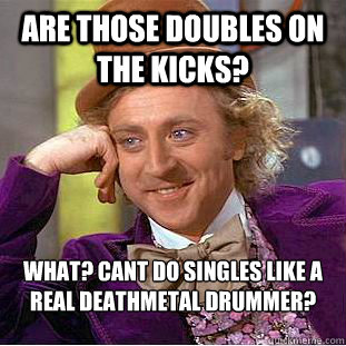 are those doubles on the kicks? what? cant do singles like a real deathmetal drummer?  Creepy Wonka