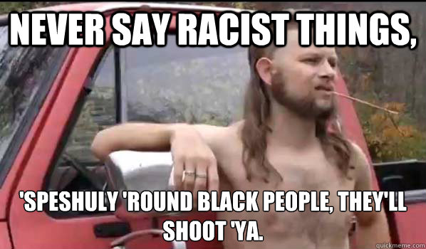 Never say Racist things, 'speshuly 'round black people, they'll shoot 'ya.  Almost Politically Correct Redneck