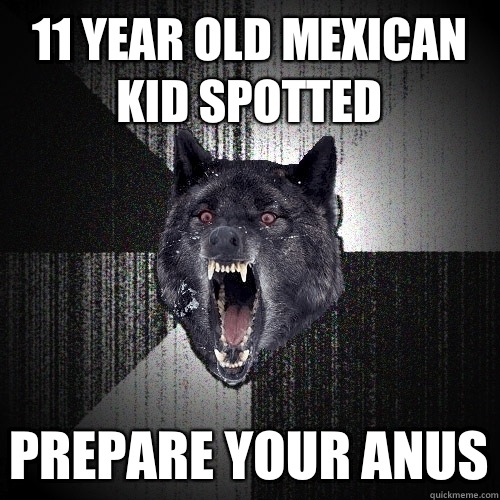 11 year old mexican kid spotted Prepare your anus  Insanity Wolf