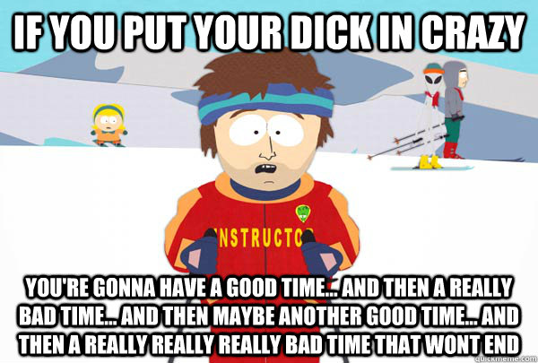If you put your dick in crazy you're gonna have a good time... and then a really bad time... and then maybe another good time... and then a really really really bad time that wont end  Super Cool Ski Instructor