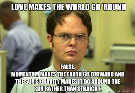 Love makes the world go 'round FALSE.  
Momentum makes the Earth go forward and the Sun's gravity makes it go around the Sun rather than straight.  Schrute