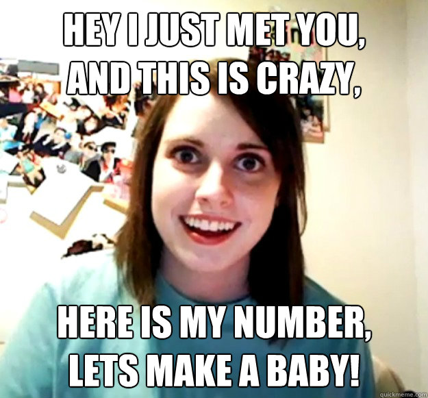 Hey I just met you,
and this is crazy,  here is my number,
lets make a baby!  Overly Attached Girlfriend
