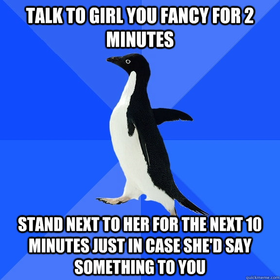 talk to girl you fancy for 2 minutes stand next to her for the next 10 minutes just in case she'd say something to you  Socially Awkward Penguin