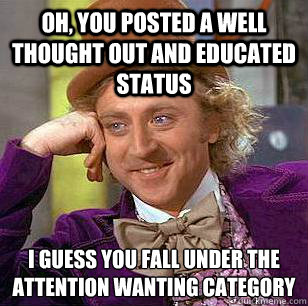 oh, you posted a well thought out and educated status i guess you fall under the attention wanting category   Condescending Wonka