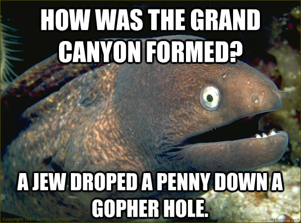 How was the Grand Canyon formed? a Jew droped a penny down a gopher hole. - How was the Grand Canyon formed? a Jew droped a penny down a gopher hole.  Bad Joke Eel