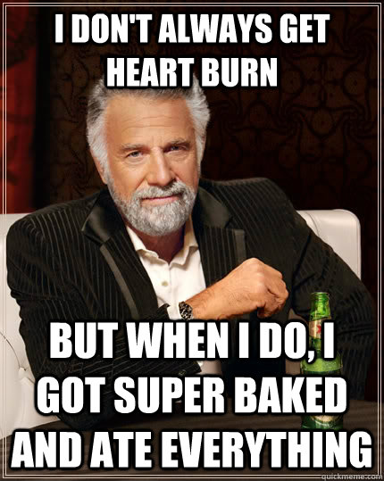 I don't always get heart burn but when I do, I got super baked and ate everything  The Most Interesting Man In The World