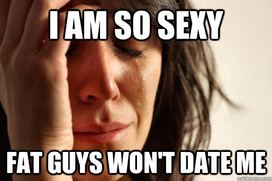 I am so sexy Fat guys won't date me - I am so sexy Fat guys won't date me  First World Problems