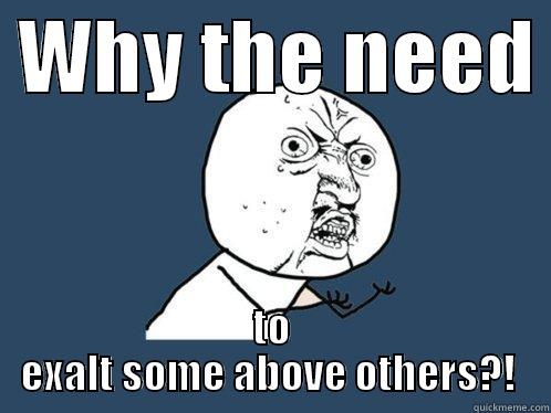  WHY THE NEED  TO EXALT SOME ABOVE OTHERS?!  Y U No