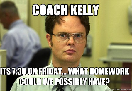 Coach kelly its 7:30 on friday... what homework could we possibly have?  Schrute