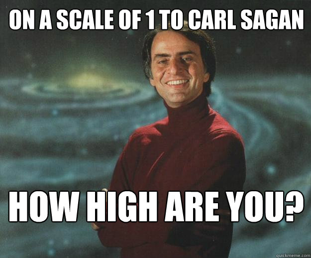 ON A SCALE OF 1 to CARL SAGAN HOW HIGh ARE YOU?  