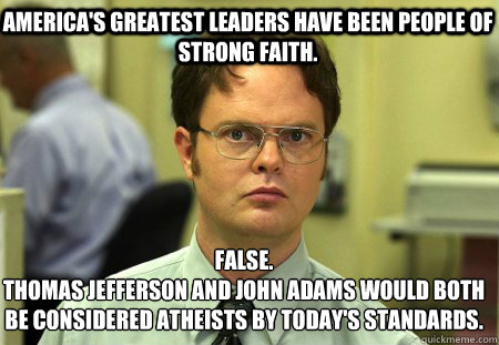 America's greatest leaders have been people of strong faith. False.
Thomas Jefferson and John Adams would both be considered atheists by today's standards.  Schrute
