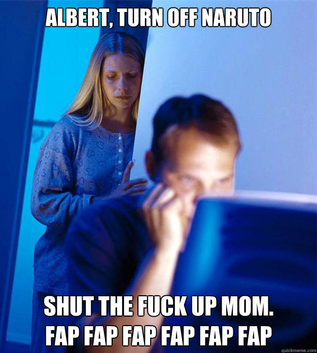 Albert, turn off naruto shut the fuck up mom.    
fap fap fap fap fap fap  Redditors Wife
