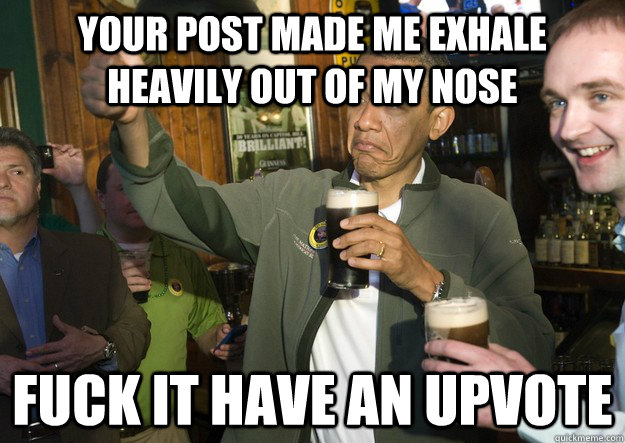 Your post made me exhale heavily out of my nose fuck it have an upvote - Your post made me exhale heavily out of my nose fuck it have an upvote  BARACK OBAMA APPROVES