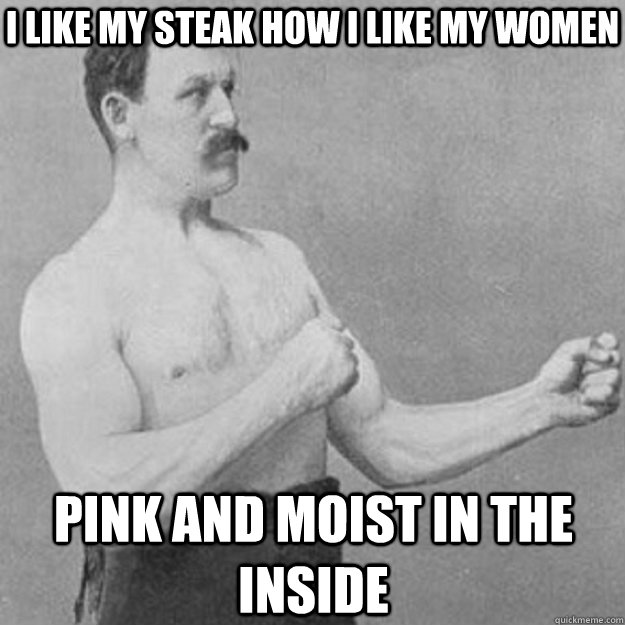 I like my steak how I like my women Pink and moist in the inside  overly manly man