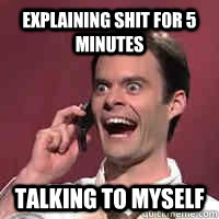 Explaining shit for 5 minutes talking to myself  