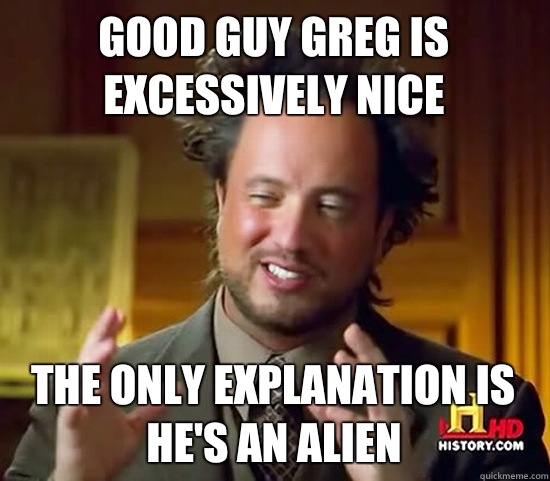 Good guy Greg is excessively nice The only explanation is he's an alien  Ancient Aliens