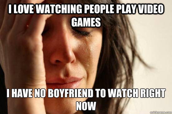 I love watching people play video games I have no boyfriend to watch right now  First World Problems